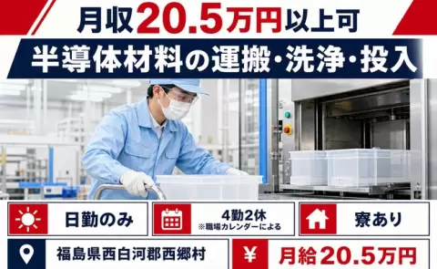 日勤で働きたい方へ｜半導体材料の運搬・洗浄・投入＜福島県西郷村＞日勤のみ・寮完備